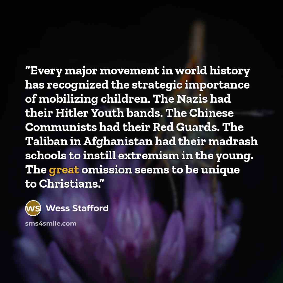 “Every major movement in world history has recognized the strategic importance of mobilizing children. The Nazis had their Hitler Youth bands. The Chinese Communists had their Red Guards. The Taliban in Afghanistan had their madrash schools to instill extremism in the young. The great omission…” quote by Wess Stafford