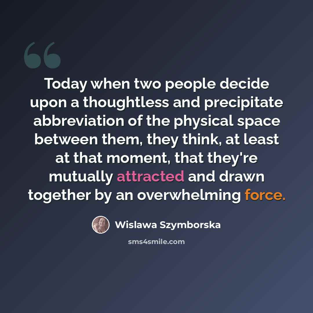 “Today when two people decide upon a thoughtless and precipitate abbreviation of the physical space between them, they think, at least at that moment, that they're mutually attracted and drawn together by an overwhelming force.” quote by Wislawa Szymborska