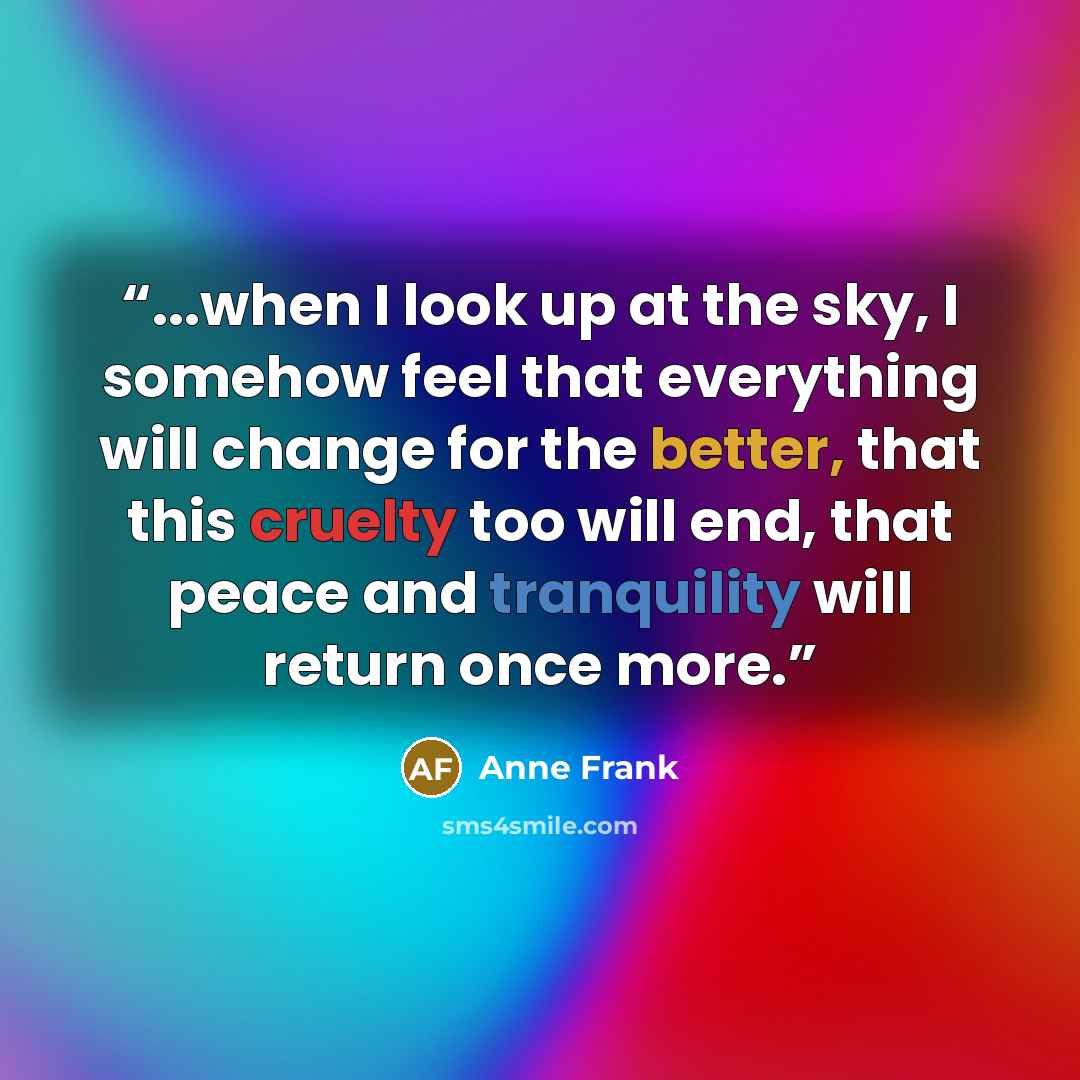 “...when I look up at the sky, I somehow feel that everything will change for the better, that this cruelty too will end, that peace and tranquility will return once more.” quote by Anne Frank