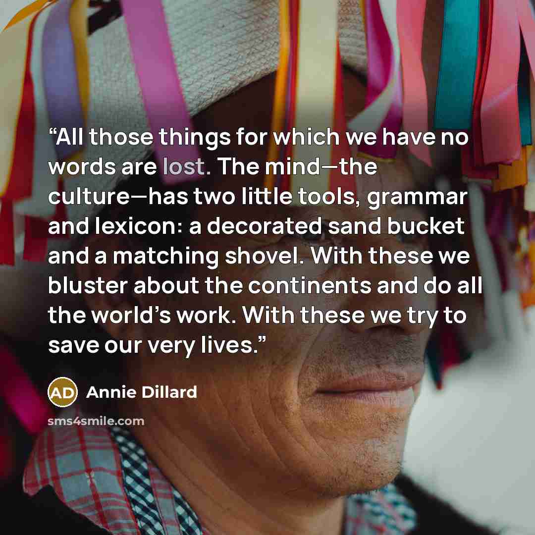 “All those things for which we have no words are lost. The mind—the culture—has two little tools, grammar and lexicon: a decorated sand bucket and a matching shovel. With these we bluster about the continents and do all the world’s work. With these we try to save our very lives.” quote by Annie Dillard