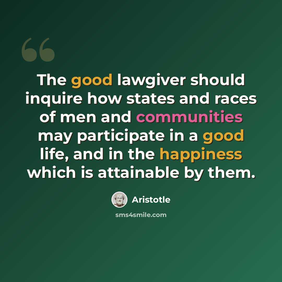 “The good lawgiver should inquire how states and races of men and communities may participate in a good life, and in the happiness which is attainable by them.” quote by Aristotle