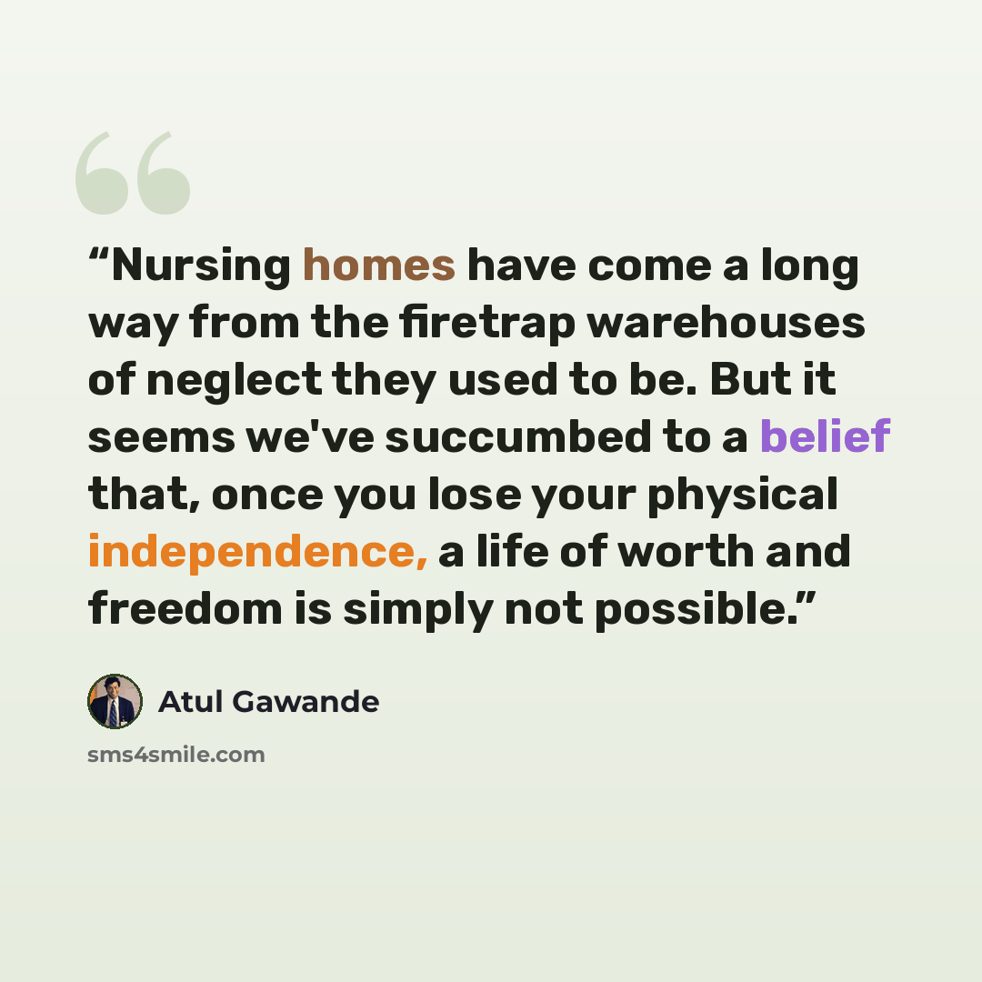 “Nursing homes have come a long way from the firetrap warehouses of neglect they used to be. But it seems we've succumbed to a belief that, once you lose your physical independence, a life of worth and freedom is simply not possible.” quote by Atul Gawande