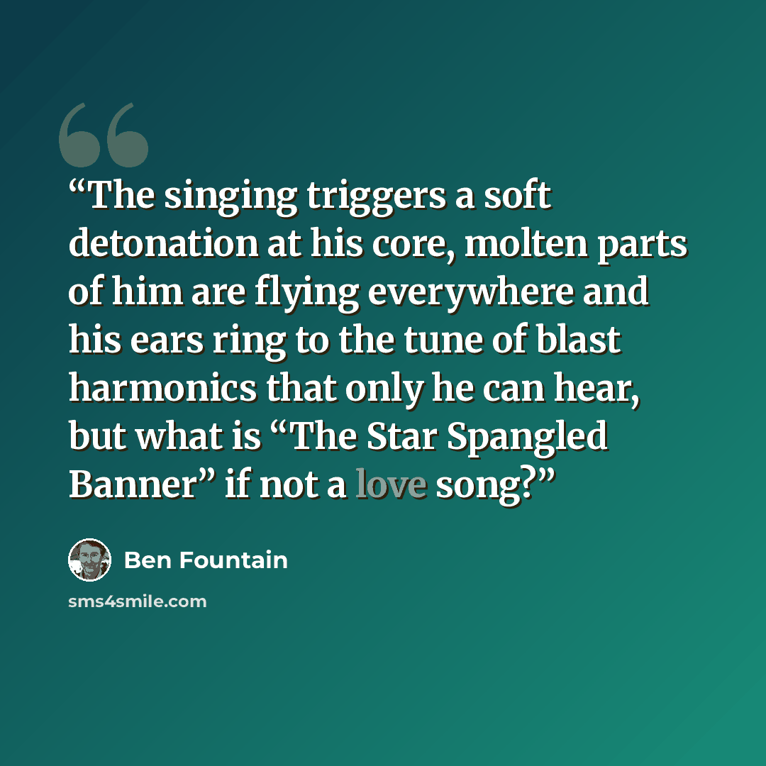 “The singing triggers a soft detonation at his core, molten parts of him are flying everywhere and his ears ring to the tune of blast harmonics that only he can hear, but what is “The Star Spangled Banner” if not a love song?” quote by Ben Fountain
