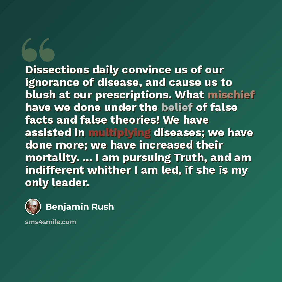 “Dissections daily convince us of our ignorance of disease, and cause us to blush at our prescriptions. What mischief have we done under the belief of false facts and false theories! We have assisted in multiplying diseases; we have done more; we have increased their mortality. ... I am pursuing…” quote by Benjamin Rush