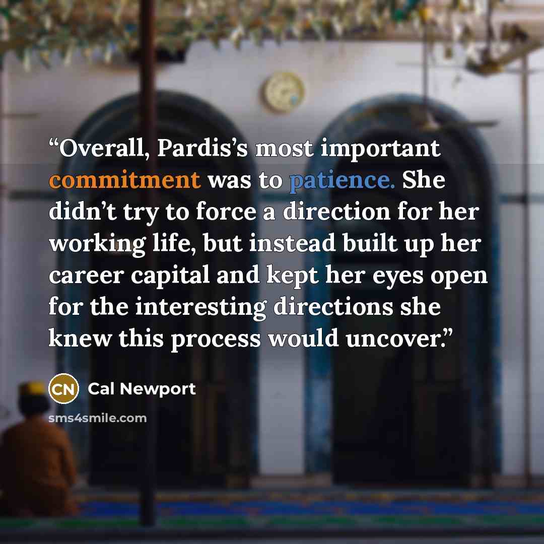 “Overall, Pardis’s most important commitment was to patience. She didn’t try to force a direction for her working life, but instead built up her career capital and kept her eyes open for the interesting directions she knew this process would uncover.” quote by Cal Newport