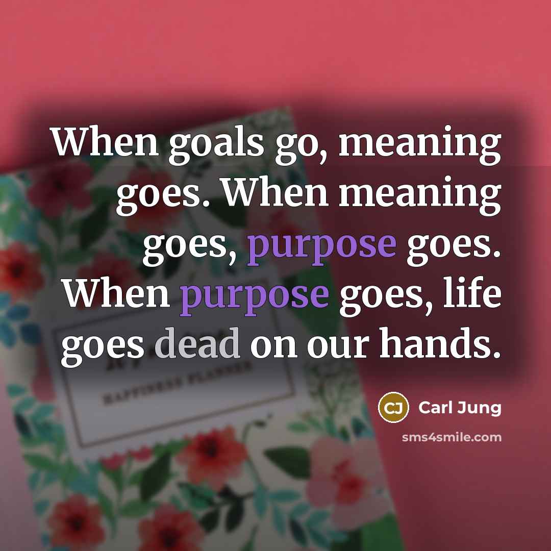“When goals go, meaning goes. When meaning goes, purpose goes. When purpose goes, life goes dead on our hands.” quote by Carl Jung