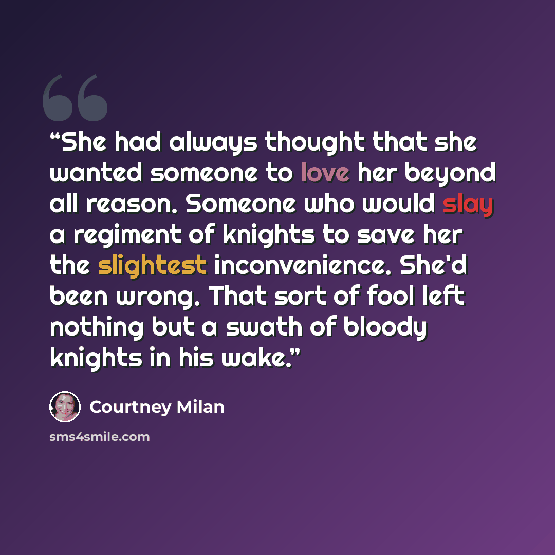 “She had always thought that she wanted someone to love her beyond all reason. Someone who would slay a regiment of knights to save her the slightest inconvenience. She'd been wrong. That sort of fool left nothing but a swath of bloody knights in his wake.” quote by Courtney Milan