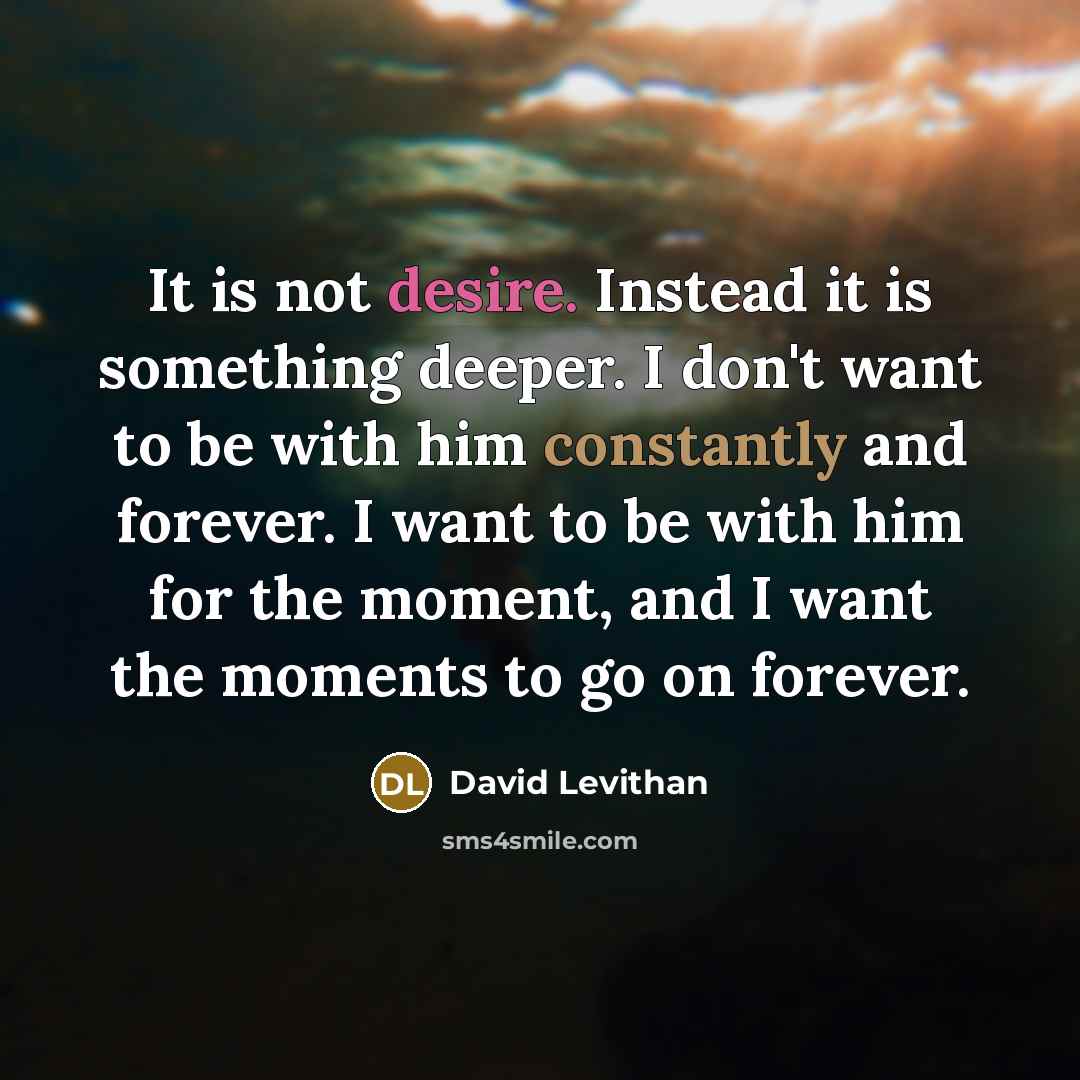 “It is not desire. Instead it is something deeper. I don't want to be with him constantly and forever. I want to be with him for the moment, and I want the moments to go on forever.” quote by David Levithan