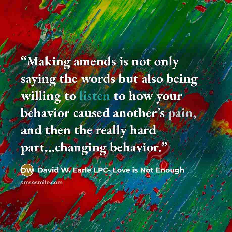 “Making amends is not only saying the words but also being willing to listen to how your behavior caused another’s pain, and then the really hard part…changing behavior.” quote by David W. Earle LPC- Love is Not Enough