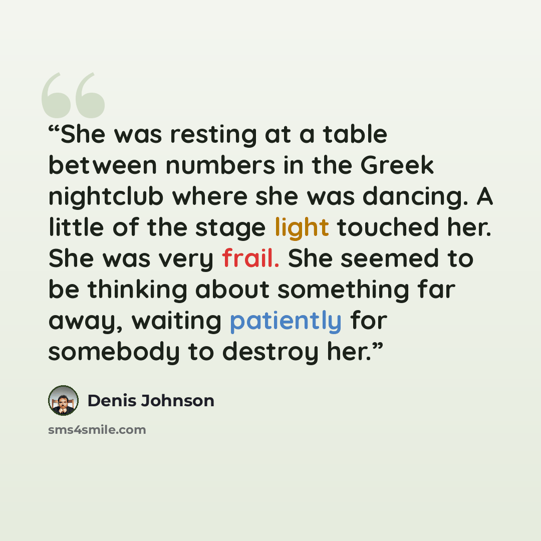 “She was resting at a table between numbers in the Greek nightclub where she was dancing. A little of the stage light touched her. She was very frail. She seemed to be thinking about something far away, waiting patiently for somebody to destroy her.” quote by Denis Johnson
