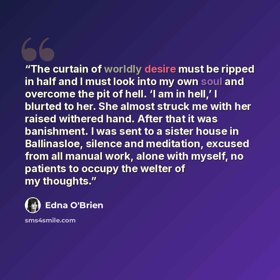 “The curtain of worldly desire must be ripped in half and I must look into my own soul and overcome the pit of hell. ‘I am in hell,’ I blurted to her. She almost struck me with her raised withered hand. After that it was banishment. I was sent to a sister house in Ballinasloe, silence and…” quote by Edna O'Brien