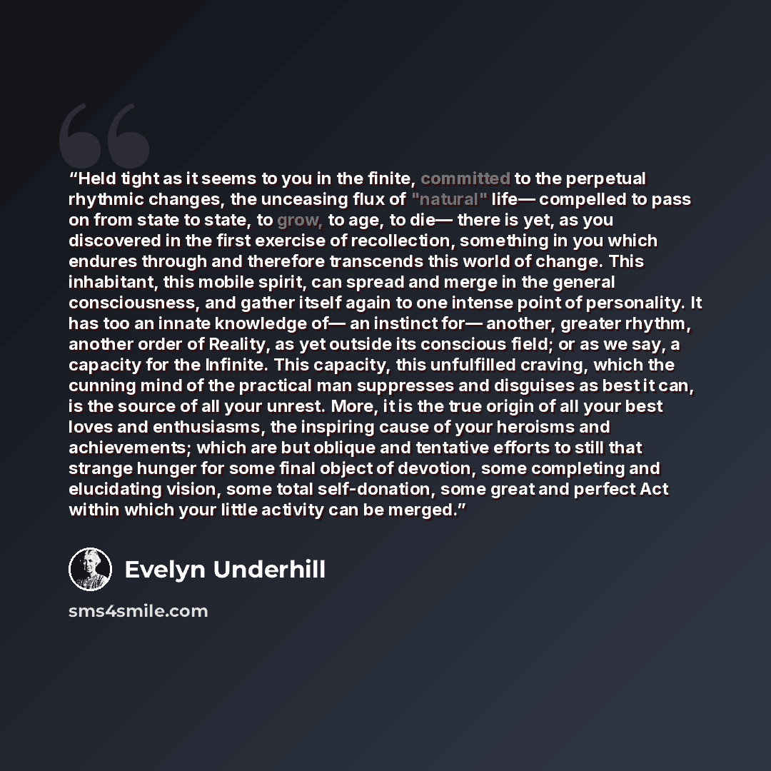 “Held tight as it seems to you in the finite, committed to the perpetual rhythmic changes, the unceasing flux of "natural" life— compelled to pass on from state to state, to grow, to age, to die— there is yet, as you discovered in the first exercise of recollection, something in you which endures…” quote by Evelyn Underhill