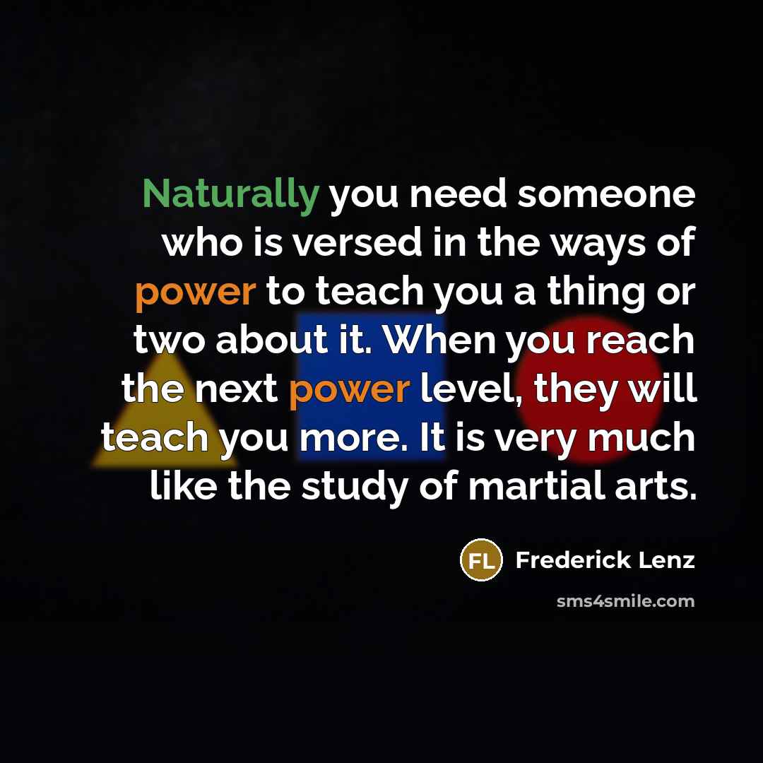 “Naturally you need someone who is versed in the ways of power to teach you a thing or two about it. When you reach the next power level, they will teach you more. It is very much like the study of martial arts.” quote by Frederick Lenz