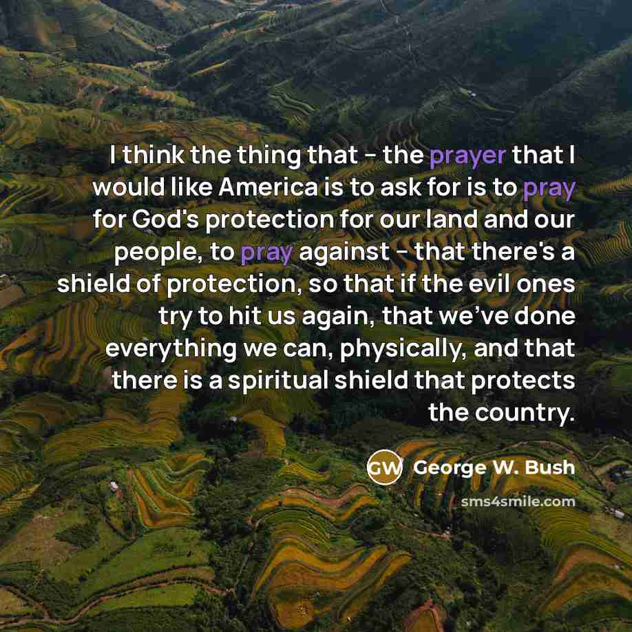 “I think the thing that -- the prayer that I would like America is to ask for is to pray for God's protection for our land and our people, to pray against -- that there's a shield of protection, so that if the evil ones try to hit us again, that we've done everything we can, physically, and that…” quote by George W. Bush