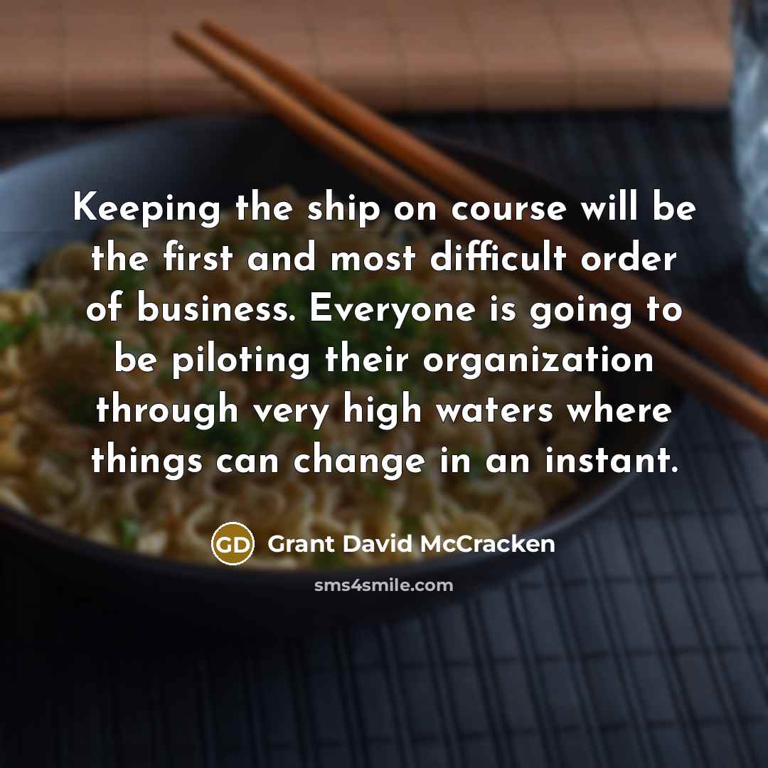 “Keeping the ship on course will be the first and most difficult order of business. Everyone is going to be piloting their organization through very high waters where things can change in an instant.” quote by Grant David McCracken