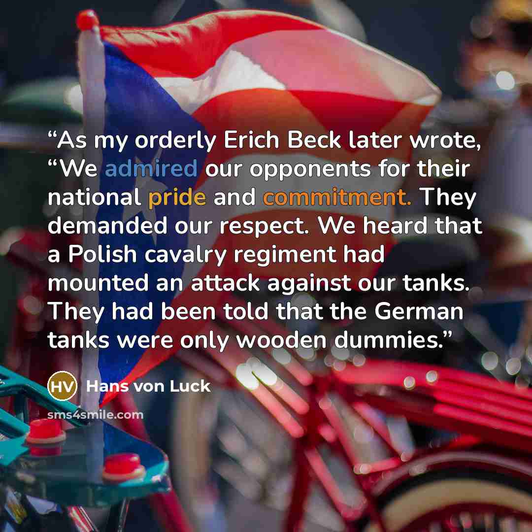 “As my orderly Erich Beck later wrote, “We admired our opponents for their national pride and commitment. They demanded our respect. We heard that a Polish cavalry regiment had mounted an attack against our tanks. They had been told that the German tanks were only wooden dummies.” quote by Hans von Luck