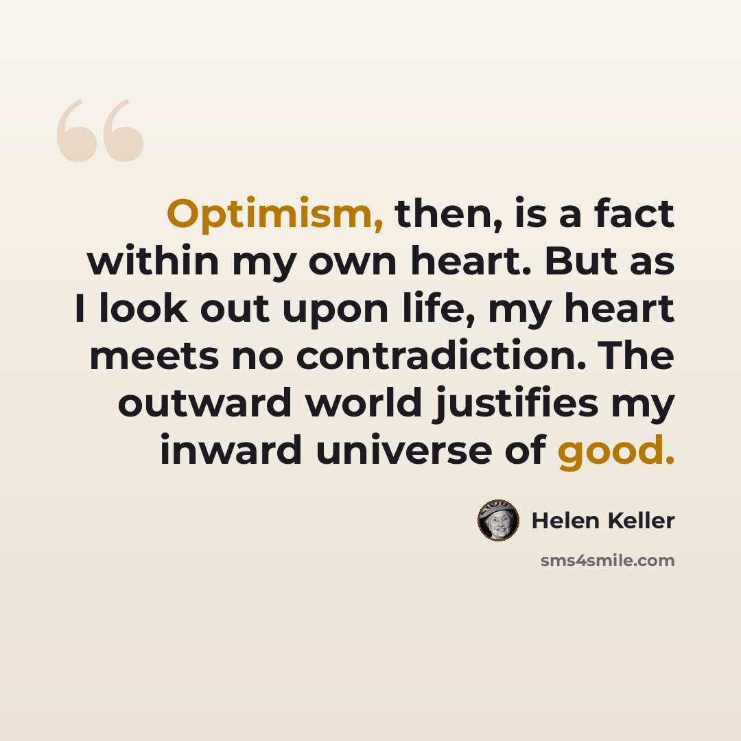 “Optimism, then, is a fact within my own heart. But as I look out upon life, my heart meets no contradiction. The outward world justifies my inward universe of good.” quote by Helen Keller
