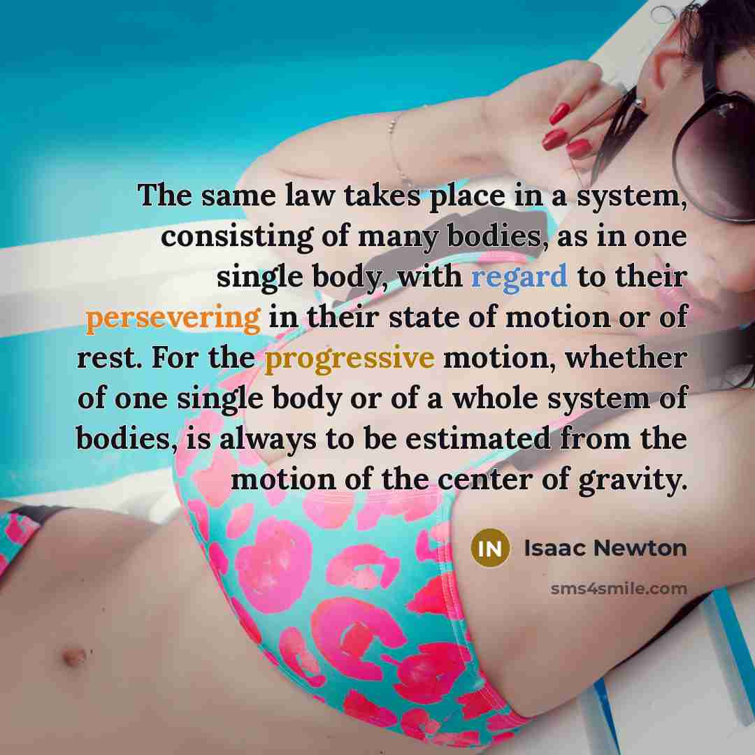 “The same law takes place in a system, consisting of many bodies, as in one single body, with regard to their persevering in their state of motion or of rest. For the progressive motion, whether of one single body or of a whole system of bodies, is always to be estimated from the motion of the…” quote by Isaac Newton
