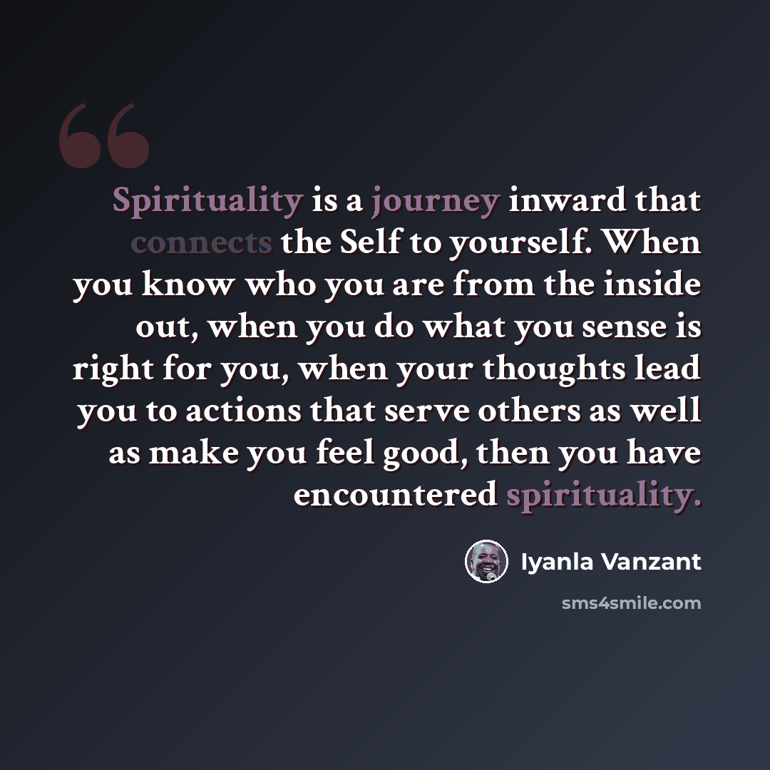 “Spirituality is a journey inward that connects the Self to yourself. When you know who you are from the inside out, when you do what you sense is right for you, when your thoughts lead you to actions that serve others as well as make you feel good, then you have encountered spirituality.” quote by Iyanla Vanzant