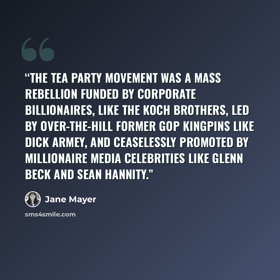 “The Tea Party Movement was a mass rebellion funded by corporate billionaires, like the Koch brothers, led by over-the-hill former GOP kingpins like Dick Armey, and ceaselessly promoted by millionaire media celebrities like Glenn Beck and Sean Hannity.” quote by Jane Mayer