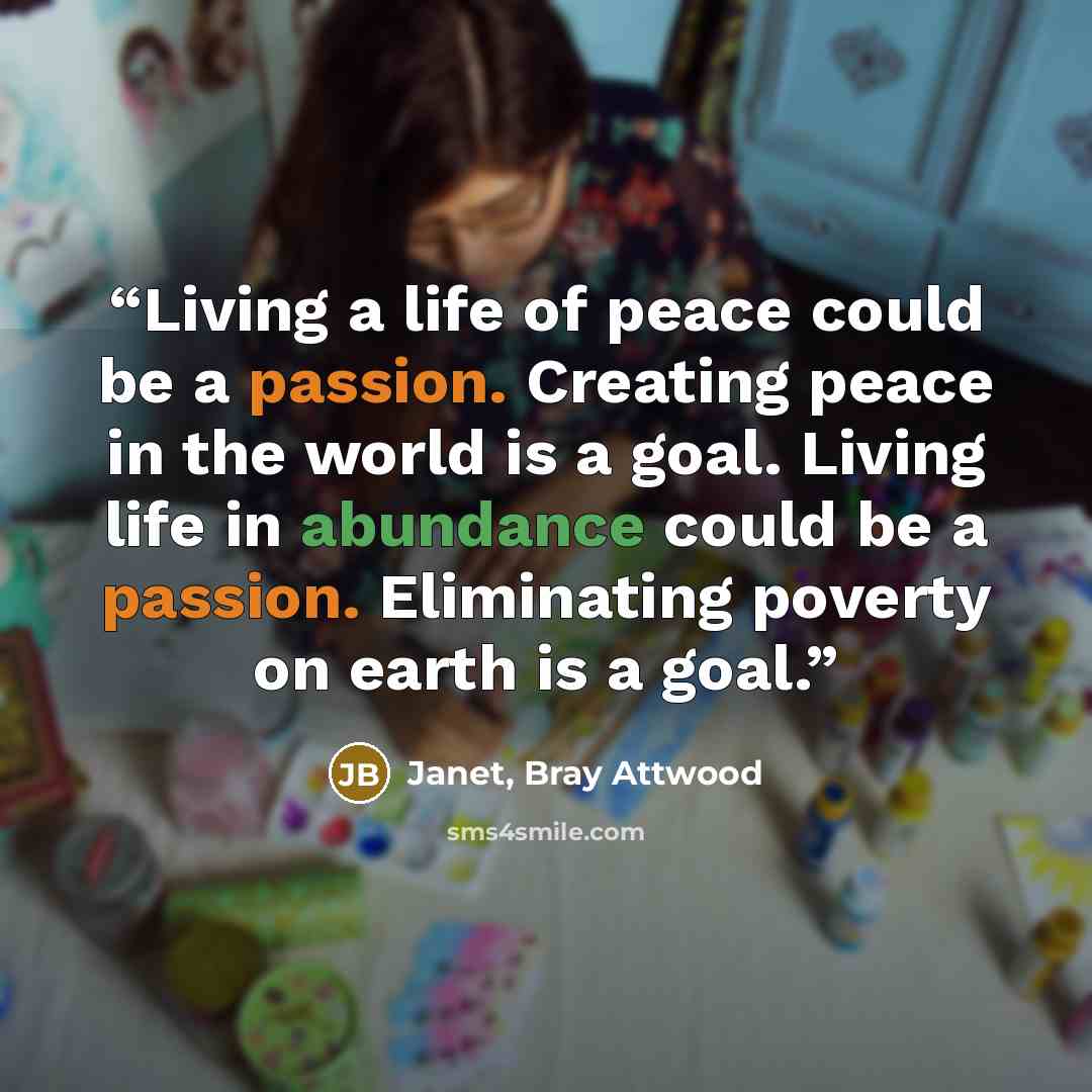 “Living a life of peace could be a passion. Creating peace in the world is a goal. Living life in abundance could be a passion. Eliminating poverty on earth is a goal.” quote by Janet, Bray Attwood