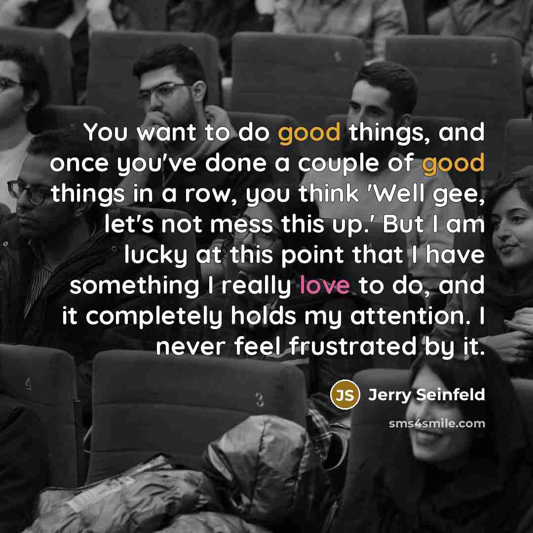 “You want to do good things, and once you've done a couple of good things in a row, you think 'Well gee, let's not mess this up.' But I am lucky at this point that I have something I really love to do, and it completely holds my attention. I never feel frustrated by it.” quote by Jerry Seinfeld