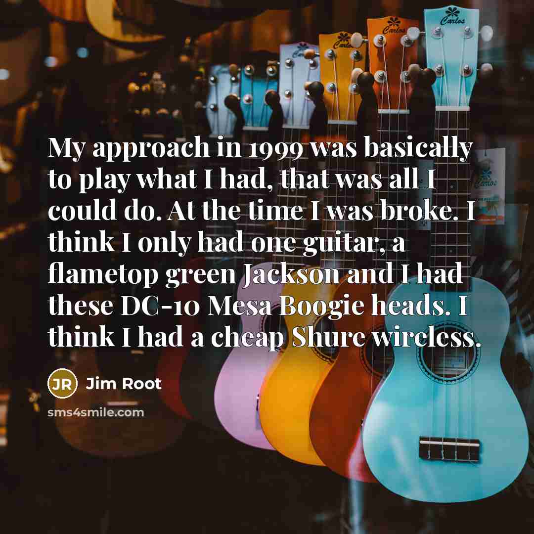 “My approach in 1999 was basically to play what I had, that was all I could do. At the time I was broke. I think I only had one guitar, a flametop green Jackson and I had these DC-10 Mesa Boogie heads. I think I had a cheap Shure wireless.” quote by Jim Root