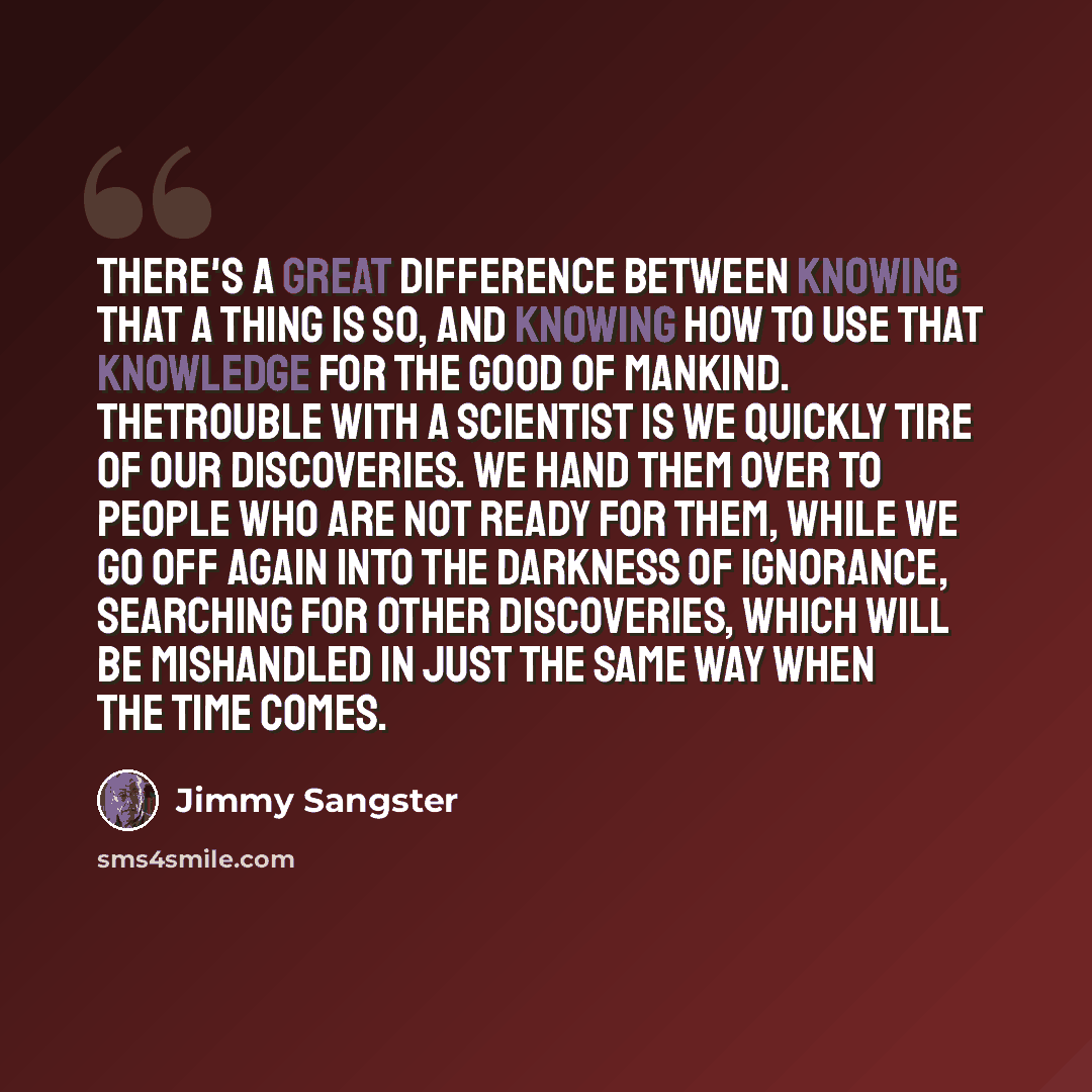 “There's a great difference between knowing that a thing is so, and knowing how to use that knowledge for the good of mankind. Thetrouble with a scientist is we quickly tire of our discoveries. We hand them over to people who are not ready for them, while we go off again into the darkness of…” quote by Jimmy Sangster