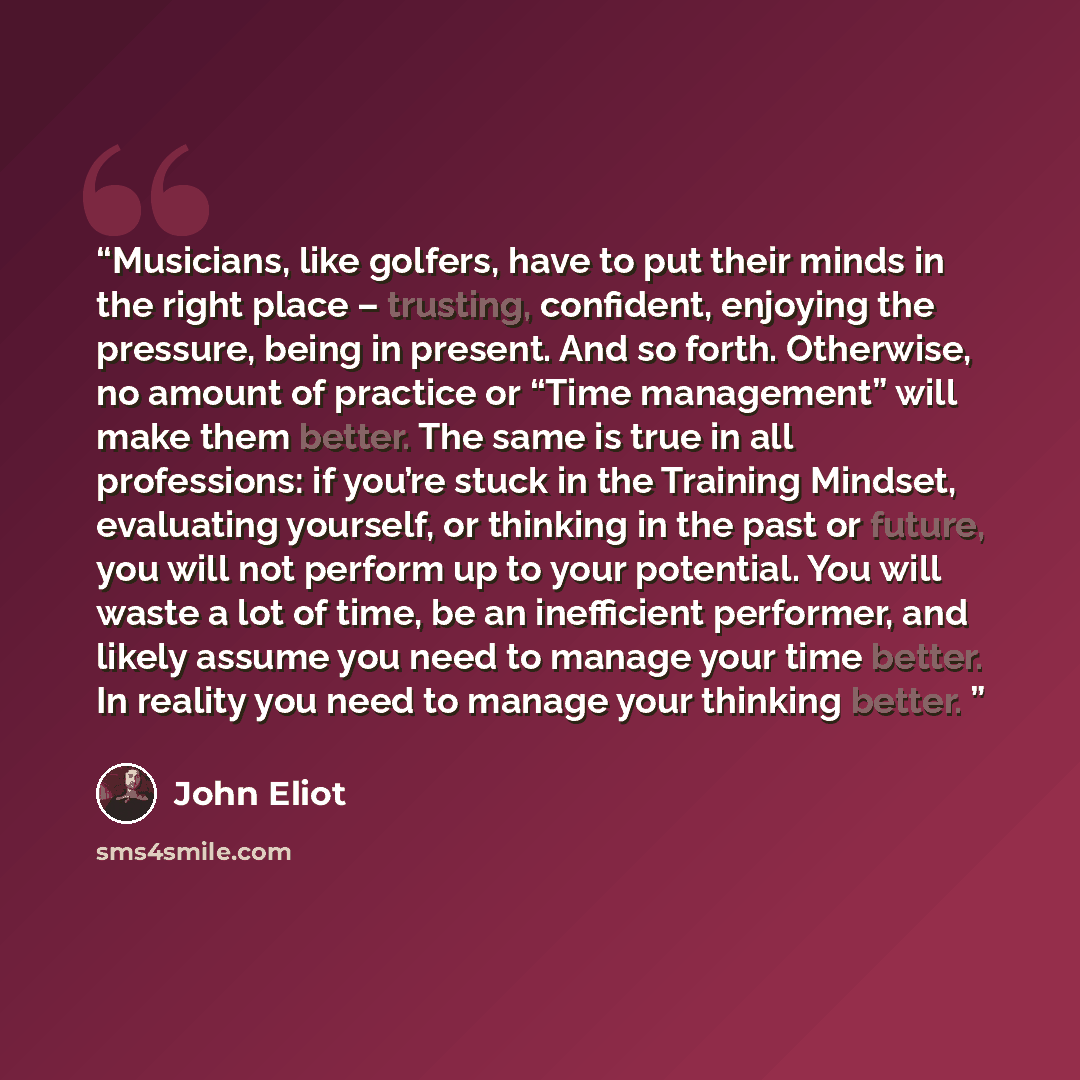 “Musicians, like golfers, have to put their minds in the right place – trusting, confident, enjoying the pressure, being in present. And so forth. Otherwise, no amount of practice or “Time management” will make them better. The same is true in all professions: if you’re stuck in the Training…” quote by John Eliot