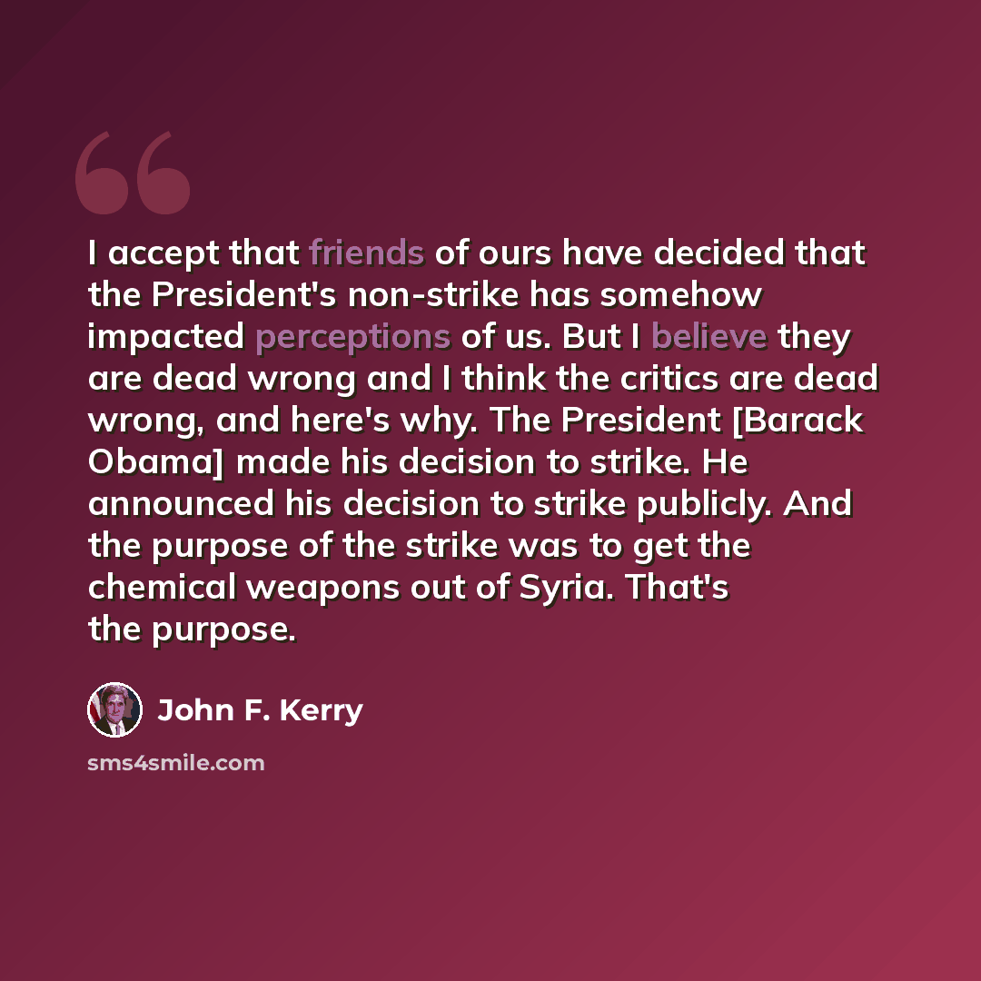 “I accept that friends of ours have decided that the President's non-strike has somehow impacted perceptions of us. But I believe they are dead wrong and I think the critics are dead wrong, and here's why. The President [Barack Obama] made his decision to strike. He announced his decision to strike…” quote by John F. Kerry