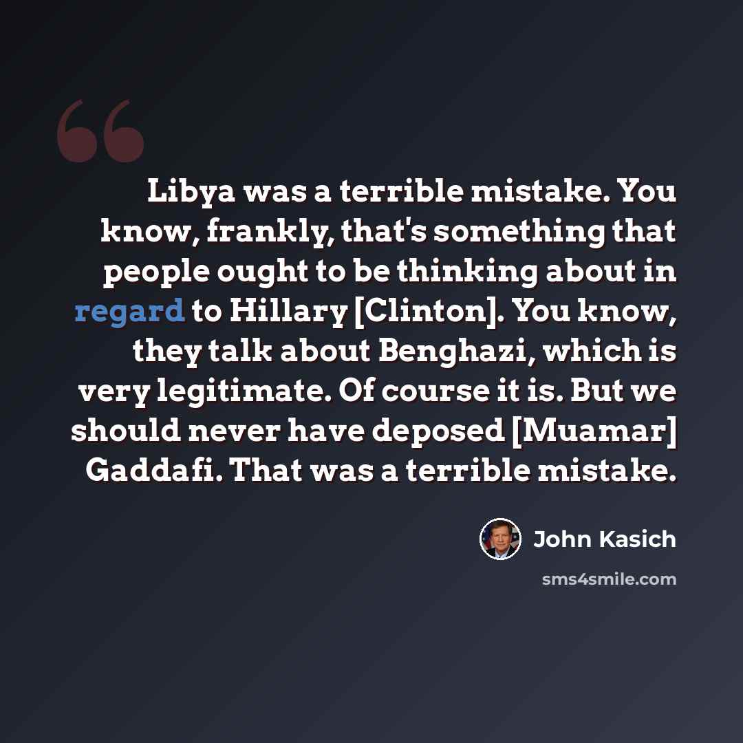 “Libya was a terrible mistake. You know, frankly, that's something that people ought to be thinking about in regard to Hillary [Clinton]. You know, they talk about Benghazi, which is very legitimate. Of course it is. But we should never have deposed [Muamar] Gaddafi. That was a terrible mistake.” quote by John Kasich