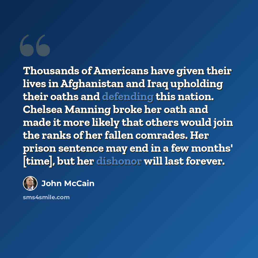 “Thousands of Americans have given their lives in Afghanistan and Iraq upholding their oaths and defending this nation. Chelsea Manning broke her oath and made it more likely that others would join the ranks of her fallen comrades. Her prison sentence may end in a few months' [time], but her…” quote by John McCain