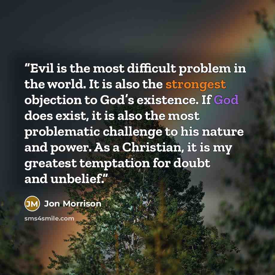 “Evil is the most difficult problem in the world. It is also the strongest objection to God’s existence. If God does exist, it is also the most problematic challenge to his nature and power. As a Christian, it is my greatest temptation for doubt and unbelief.” quote by Jon Morrison