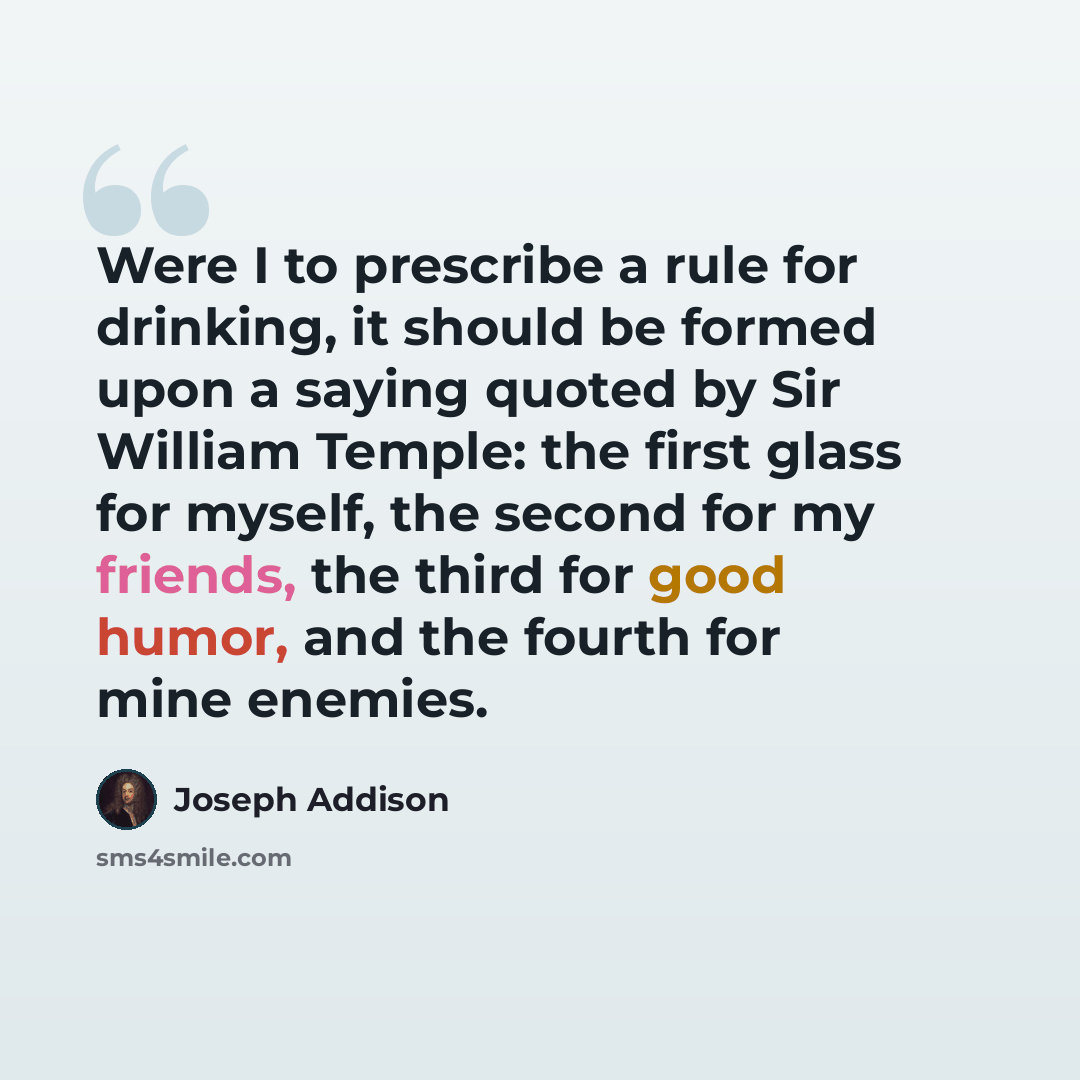 “Were I to prescribe a rule for drinking, it should be formed upon a saying quoted by Sir William Temple: the first glass for myself, the second for my friends, the third for good humor, and the fourth for mine enemies.” quote by Joseph Addison