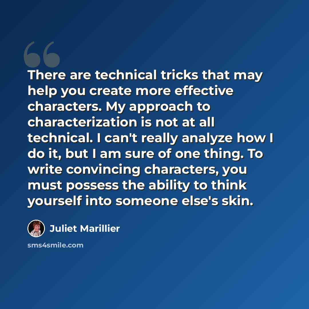 “There are technical tricks that may help you create more effective characters. My approach to characterization is not at all technical. I can't really analyze how I do it, but I am sure of one thing. To write convincing characters, you must possess the ability to think yourself into someone else's…” quote by Juliet Marillier