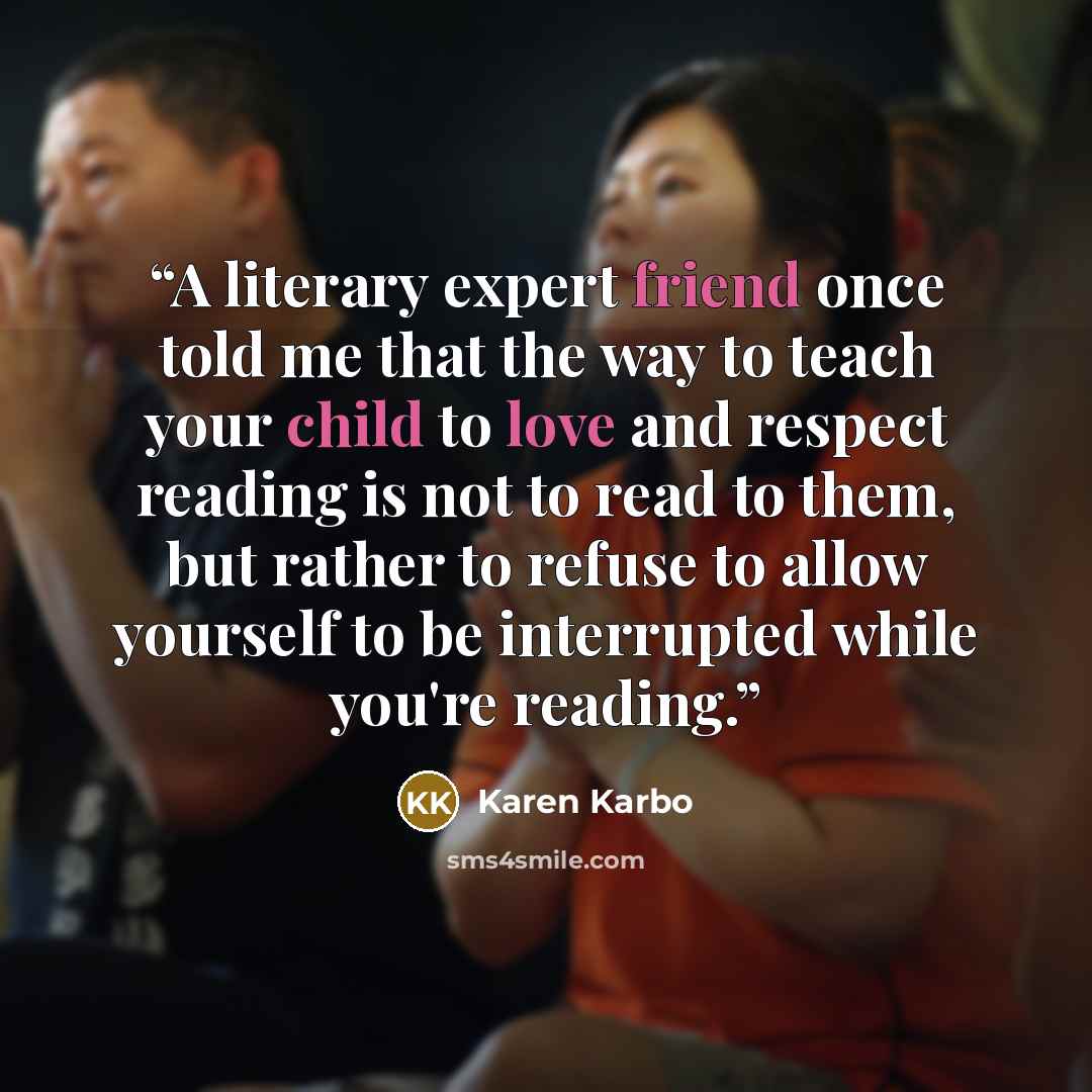 “A literary expert friend once told me that the way to teach your child to love and respect reading is not to read to them, but rather to refuse to allow yourself to be interrupted while you're reading.” quote by Karen Karbo