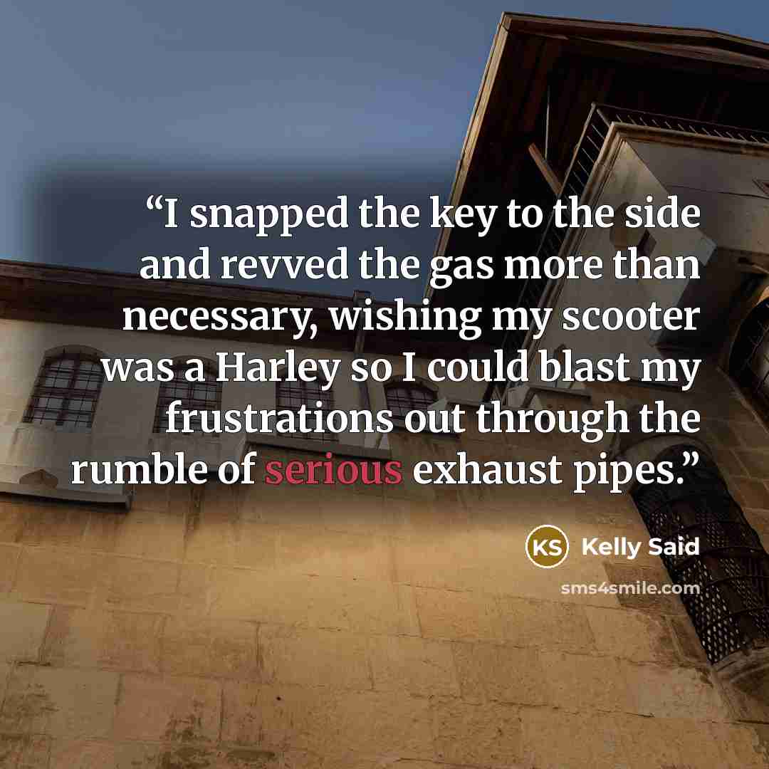 “I snapped the key to the side and revved the gas more than necessary, wishing my scooter was a Harley so I could blast my frustrations out through the rumble of serious exhaust pipes.” quote by Kelly Said