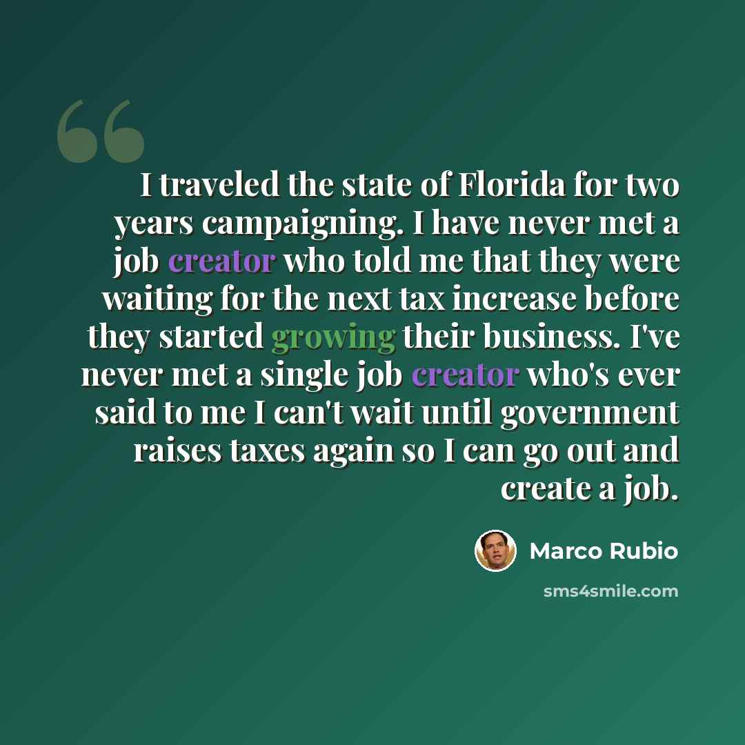 “I traveled the state of Florida for two years campaigning. I have never met a job creator who told me that they were waiting for the next tax increase before they started growing their business. I've never met a single job creator who's ever said to me I can't wait until government raises taxes…” quote by Marco Rubio