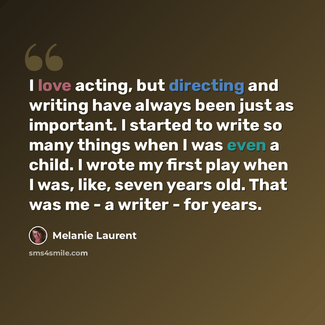 “I love acting, but directing and writing have always been just as important. I started to write so many things when I was even a child. I wrote my first play when I was, like, seven years old. That was me - a writer - for years.” quote by Melanie Laurent