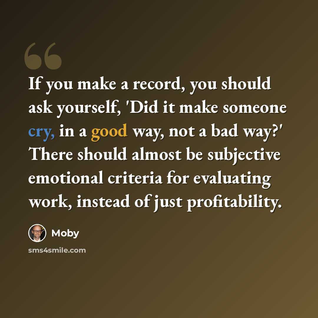 “If you make a record, you should ask yourself, 'Did it make someone cry, in a good way, not a bad way?' There should almost be subjective emotional criteria for evaluating work, instead of just profitability.” quote by Moby