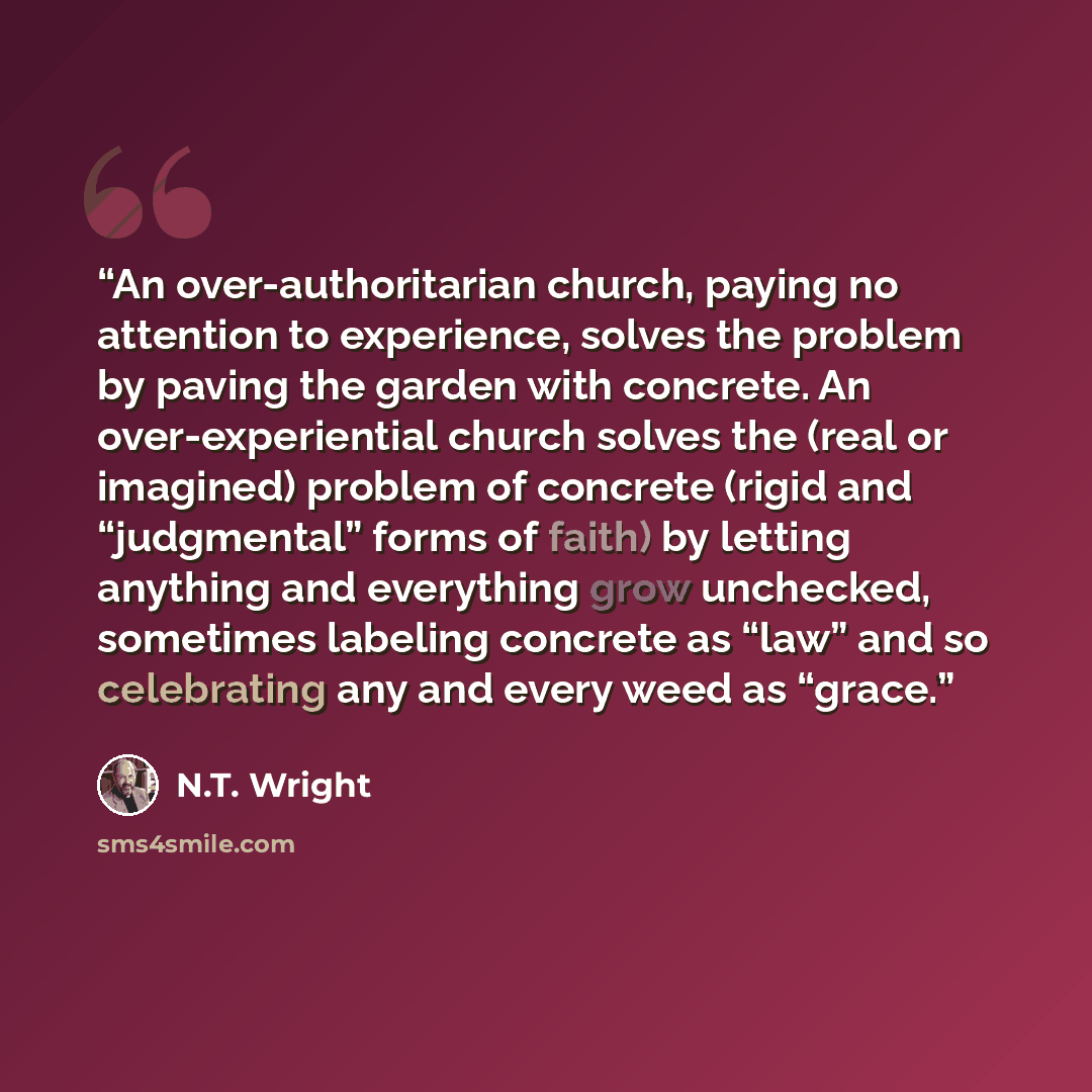 “An over-authoritarian church, paying no attention to experience, solves the problem by paving the garden with concrete. An over-experiential church solves the (real or imagined) problem of concrete (rigid and “judgmental” forms of faith) by letting anything and everything grow unchecked, sometimes…” quote by N.T. Wright