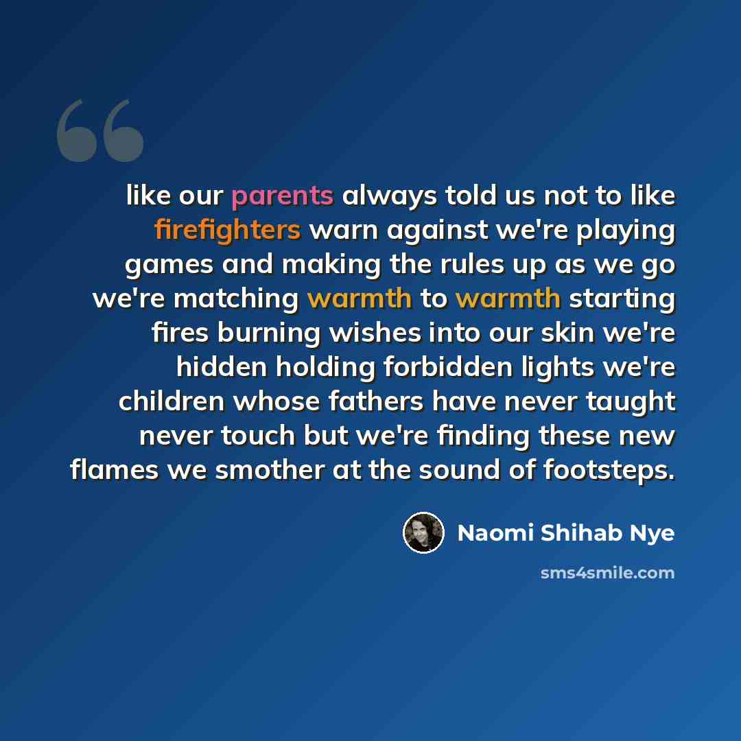 “like our parents always told us not to like firefighters warn against we're playing games and making the rules up as we go we're matching warmth to warmth starting fires burning wishes into our skin we're hidden holding forbidden lights we're children whose fathers have never taught never touch…” quote by Naomi Shihab Nye