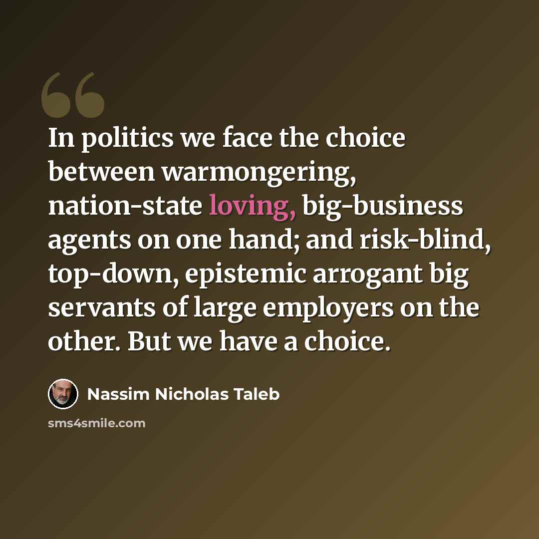 “In politics we face the choice between warmongering, nation-state loving, big-business agents on one hand; and risk-blind, top-down, epistemic arrogant big servants of large employers on the other. But we have a choice.” quote by Nassim Nicholas Taleb