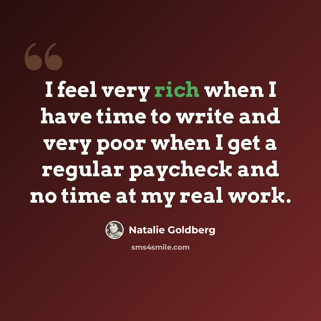 “I feel very rich when I have time to write and very poor when I get a regular paycheck and no time at my real work.” quote by Natalie Goldberg