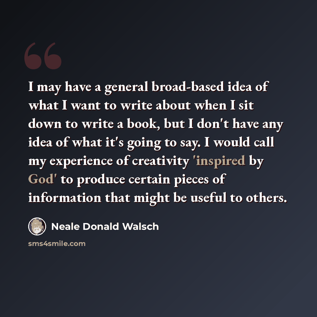 “I may have a general broad-based idea of what I want to write about when I sit down to write a book, but I don't have any idea of what it's going to say. I would call my experience of creativity 'inspired by God' to produce certain pieces of information that might be useful to others.” quote by Neale Donald Walsch