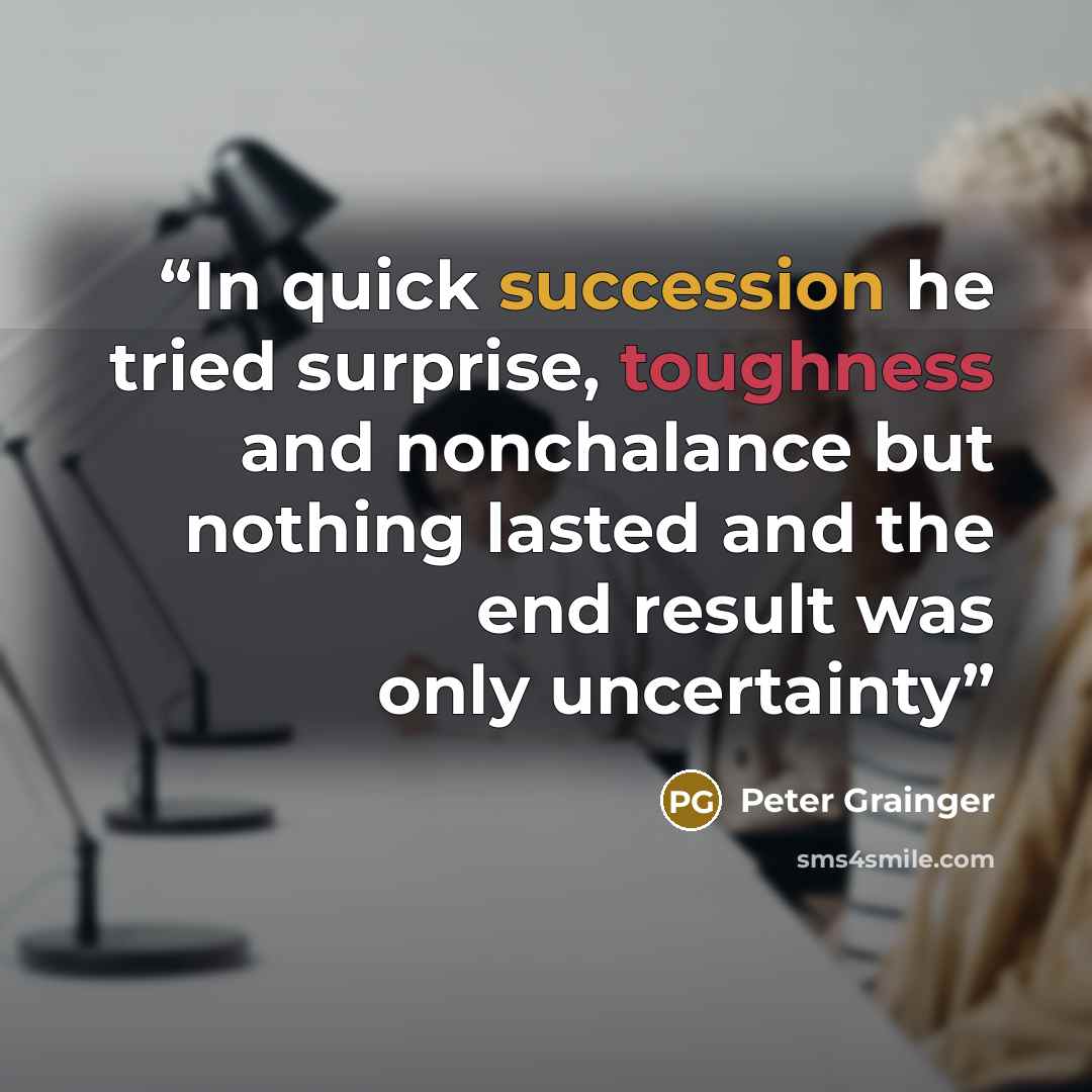 “In quick succession he tried surprise, toughness and nonchalance but nothing lasted and the end result was only uncertainty” quote by Peter Grainger