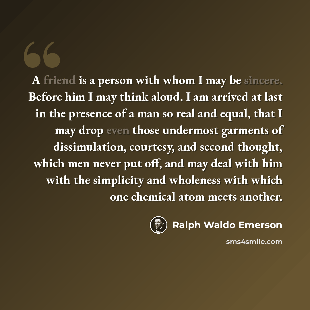 “A friend is a person with whom I may be sincere. Before him I may think aloud. I am arrived at last in the presence of a man so real and equal, that I may drop even those undermost garments of dissimulation, courtesy, and second thought, which men never put off, and may deal with him with the…” quote by Ralph Waldo Emerson