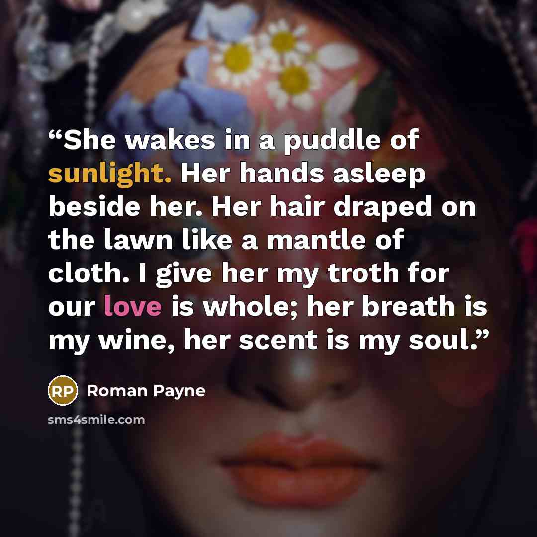 “She wakes in a puddle of sunlight. Her hands asleep beside her. Her hair draped on the lawn like a mantle of cloth. I give her my troth for our love is whole; her breath is my wine, her scent is my soul.” quote by Roman Payne