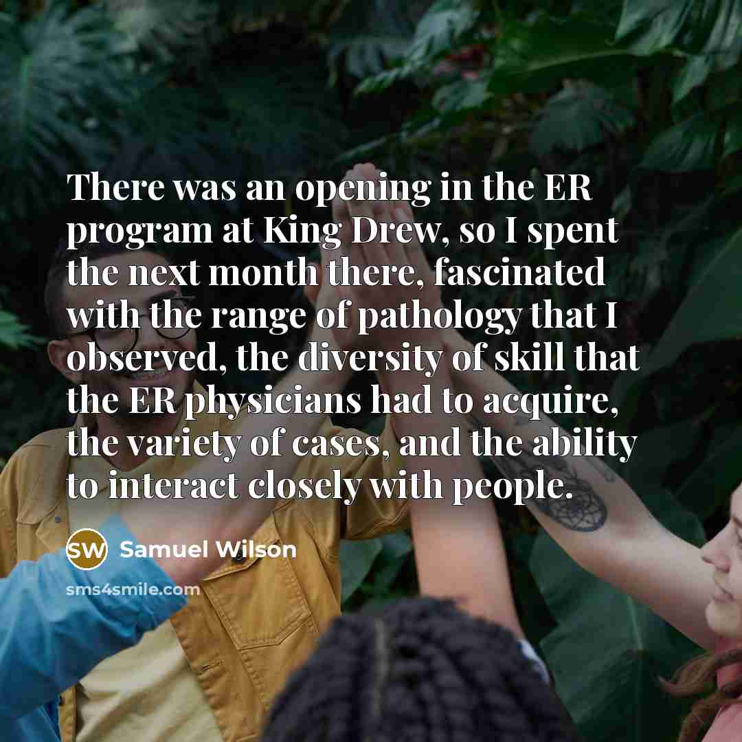 “There was an opening in the ER program at King Drew, so I spent the next month there, fascinated with the range of pathology that I observed, the diversity of skill that the ER physicians had to acquire, the variety of cases, and the ability to interact closely with people.” quote by Samuel Wilson
