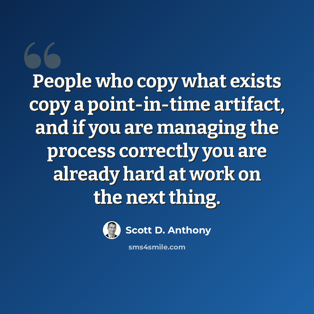 “People who copy what exists copy a point-in-time artifact, and if you are managing the process correctly you are already hard at work on the next thing.” quote by Scott D. Anthony